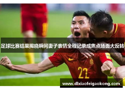 足球比赛结果揭晓瞬间妻子表情全程记录成焦点场面大反转